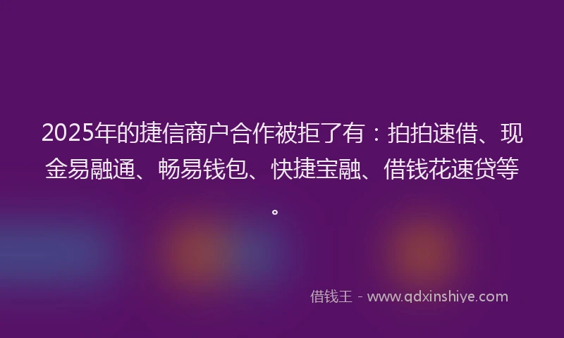 2025年的捷信商户合作被拒了有：拍拍速借、现金易融通、畅易钱包、快捷宝融、借钱花速贷等。