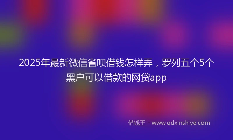 2025年最新微信省呗借钱怎样弄，罗列五个5个黑户可以借款的网贷app