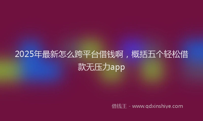 2025年最新怎么跨平台借钱啊，概括五个轻松借款无压力app