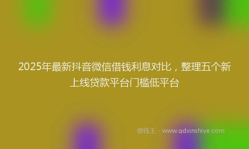 2025年最新抖音微信借钱利息对比，整理五个新上线贷款平台门槛低平台