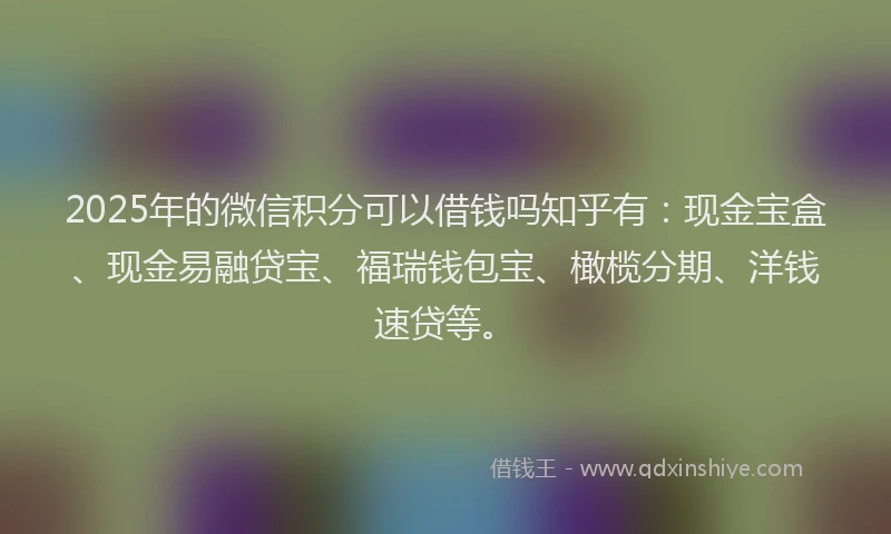 2025年的微信积分可以借钱吗知乎有：现金宝盒、现金易融贷宝、福瑞钱包宝、橄榄分期、洋钱速贷等。