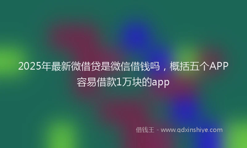 2025年最新微借贷是微信借钱吗，概括五个APP容易借款1万块的app