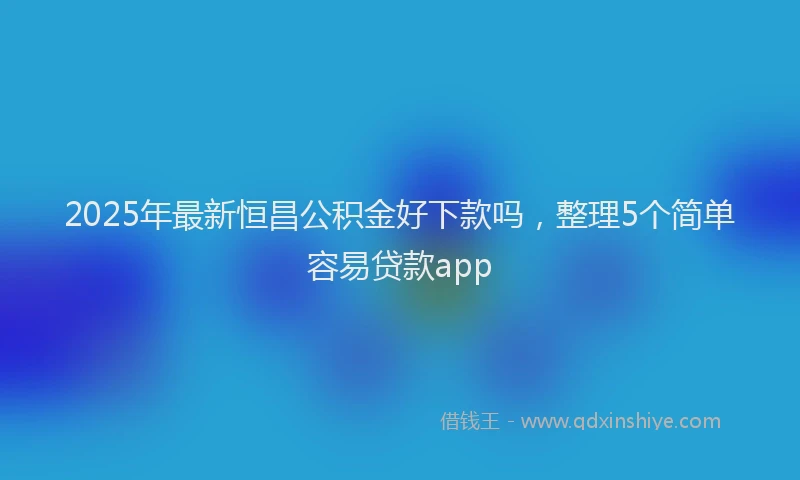 2025年最新恒昌公积金好下款吗，整理5个简单容易贷款app