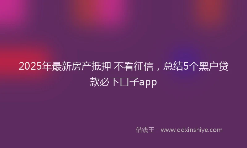 2025年最新房产抵押 不看征信，总结5个黑户贷款必下口子app