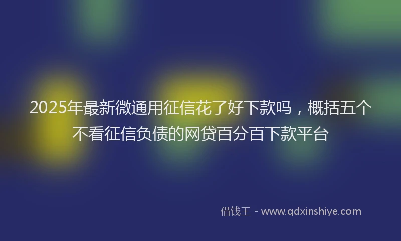 2025年最新微通用征信花了好下款吗，概括五个不看征信负债的网贷百分百下款平台