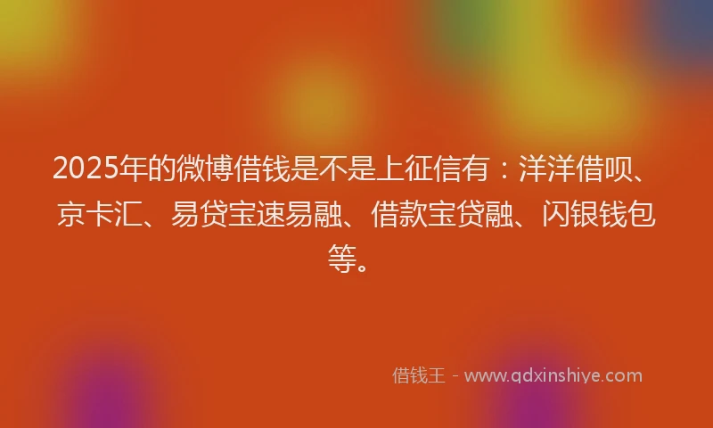 2025年的微博借钱是不是上征信有：洋洋借呗、京卡汇、易贷宝速易融、借款宝贷融、闪银钱包等。