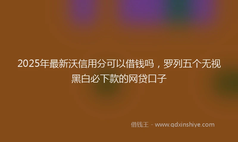 2025年最新沃信用分可以借钱吗，罗列五个无视黑白必下款的网贷口子