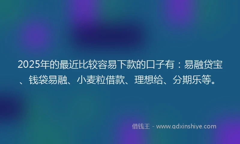 2025年的最近比较容易下款的口子有：易融贷宝、钱袋易融、小麦粒借款、理想给、分期乐等。