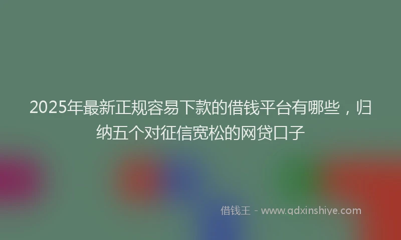 2025年最新正规容易下款的借钱平台有哪些，归纳五个对征信宽松的网贷口子