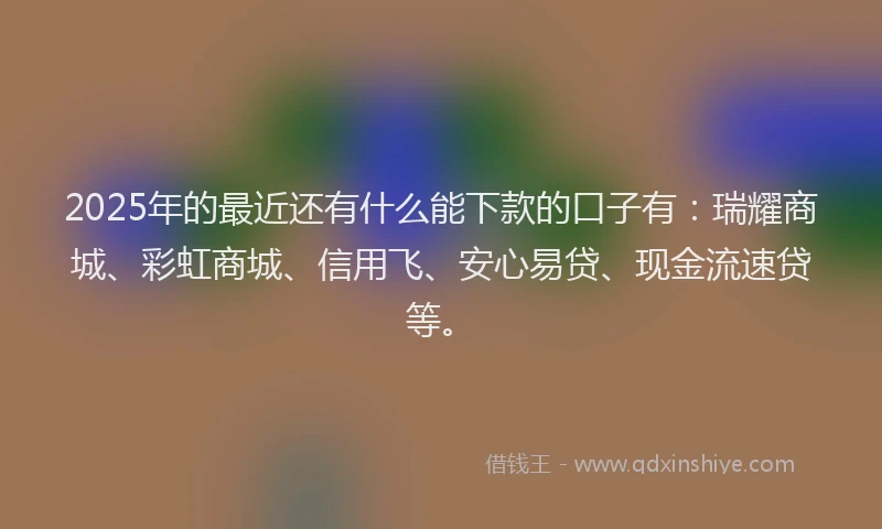 2025年的最近还有什么能下款的口子有：瑞耀商城、彩虹商城、信用飞、安心易贷、现金流速贷等。