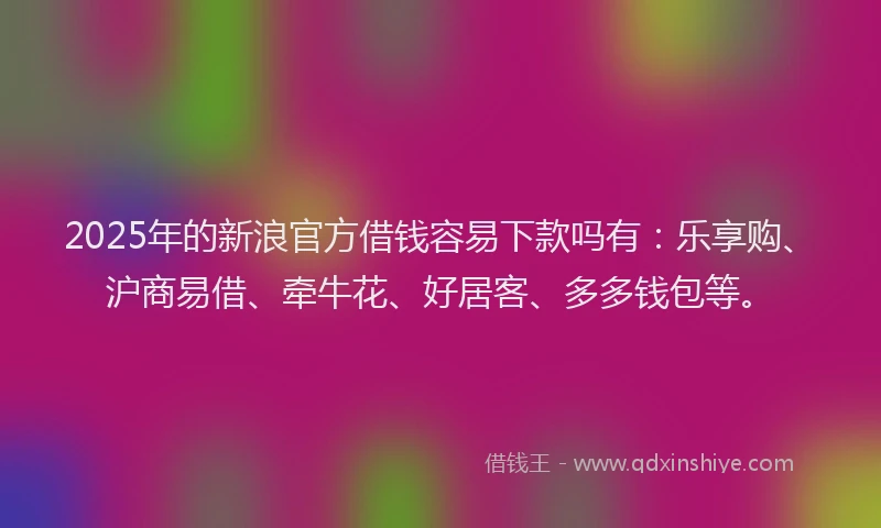 2025年的新浪官方借钱容易下款吗有：乐享购、沪商易借、牵牛花、好居客、多多钱包等。