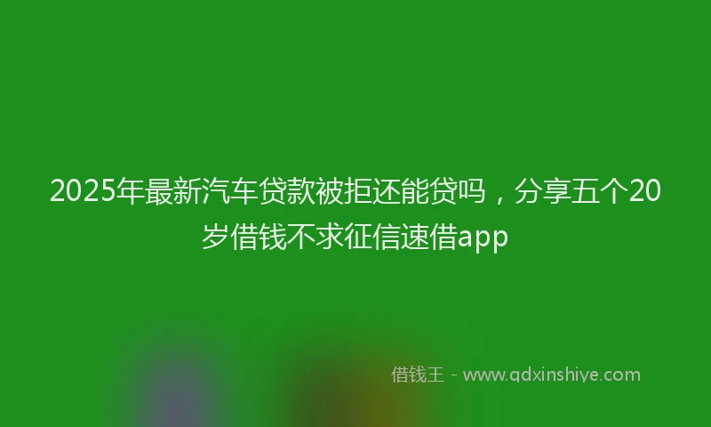 2025年最新汽车贷款被拒还能贷吗，分享五个20岁借钱不求征信速借app