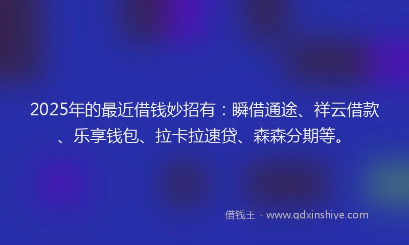2025年的最近借钱妙招有：瞬借通途、祥云借款、乐享钱包、拉卡拉速贷、森森分期等。