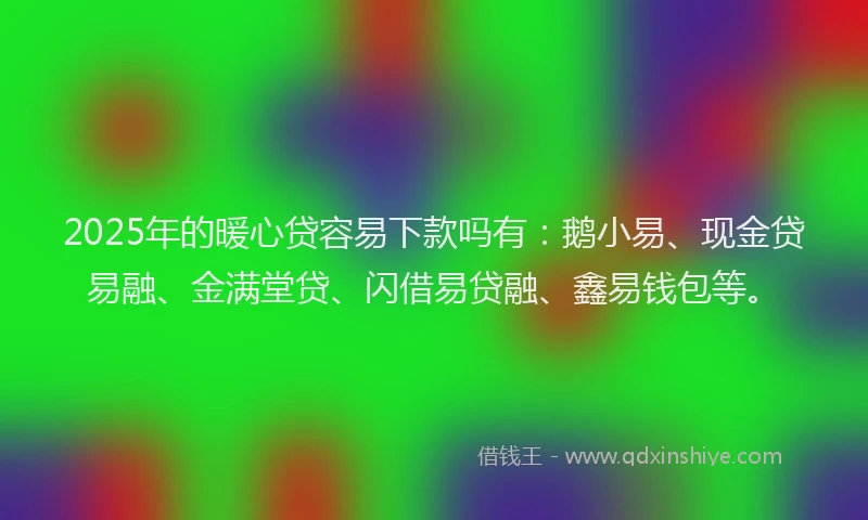 2025年的暖心贷容易下款吗有：鹅小易、现金贷易融、金满堂贷、闪借易贷融、鑫易钱包等。