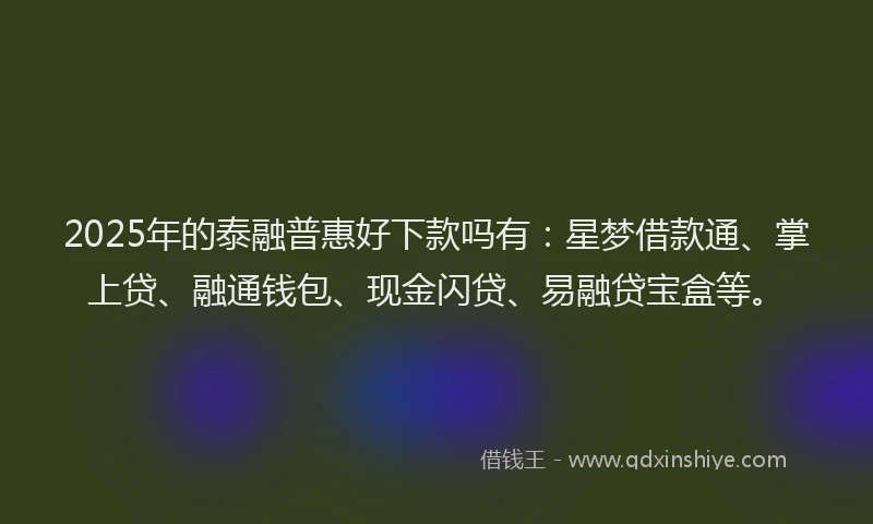 2025年的泰融普惠好下款吗有：星梦借款通、掌上贷、融通钱包、现金闪贷、易融贷宝盒等。