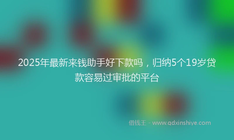 2025年最新来钱助手好下款吗，归纳5个19岁贷款容易过审批的平台