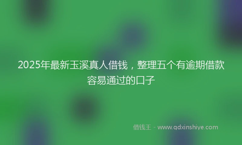 2025年最新玉溪真人借钱，整理五个有逾期借款容易通过的口子
