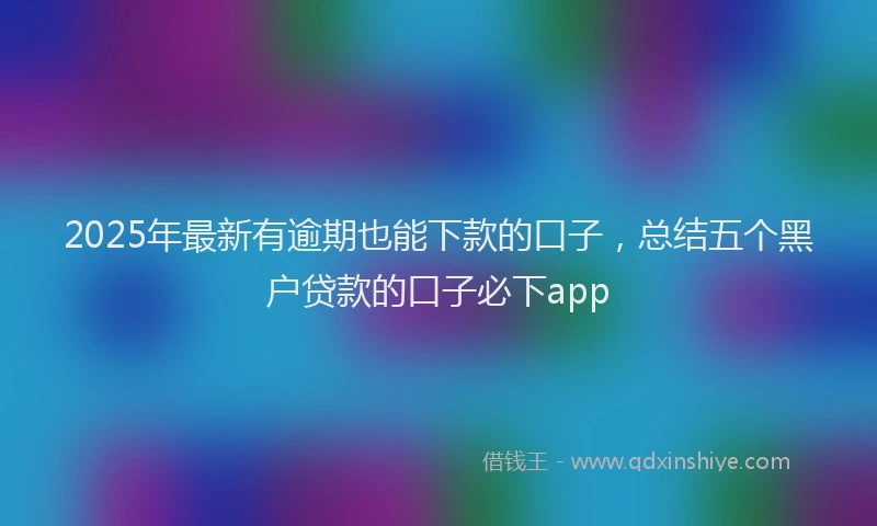 2025年最新有逾期也能下款的口子，总结五个黑户贷款的口子必下app