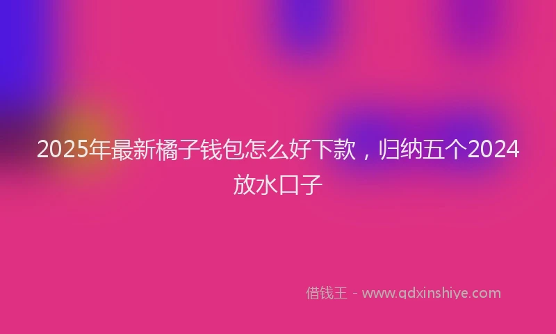 2025年最新橘子钱包怎么好下款，归纳五个2024放水口子
