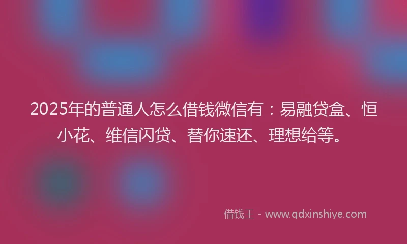 2025年的普通人怎么借钱微信有：易融贷盒、恒小花、维信闪贷、替你速还、理想给等。