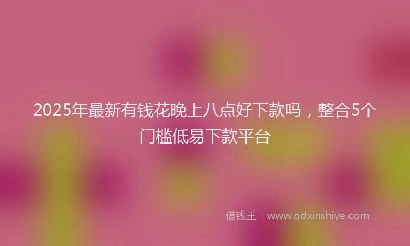2025年最新有钱花晚上八点好下款吗，整合5个门槛低易下款平台