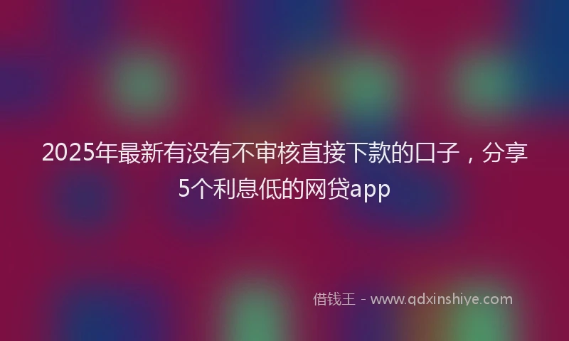 2025年最新有没有不审核直接下款的口子，分享5个利息低的网贷app