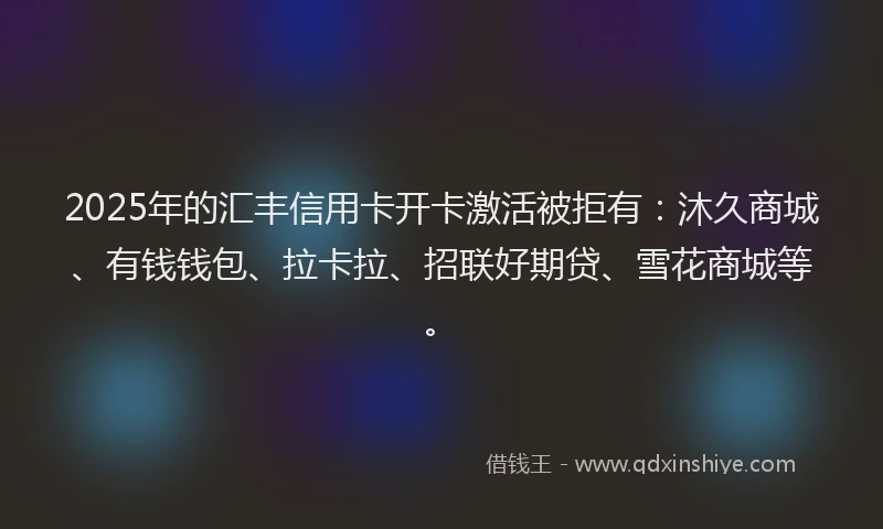 2025年的汇丰信用卡开卡激活被拒有：沐久商城、有钱钱包、拉卡拉、招联好期贷、雪花商城等。