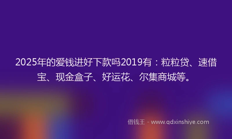 2025年的爱钱进好下款吗2019有：粒粒贷、速借宝、现金盒子、好运花、尔集商城等。