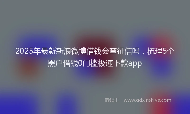 2025年最新新浪微博借钱会查征信吗，梳理5个黑户借钱0门槛极速下款app