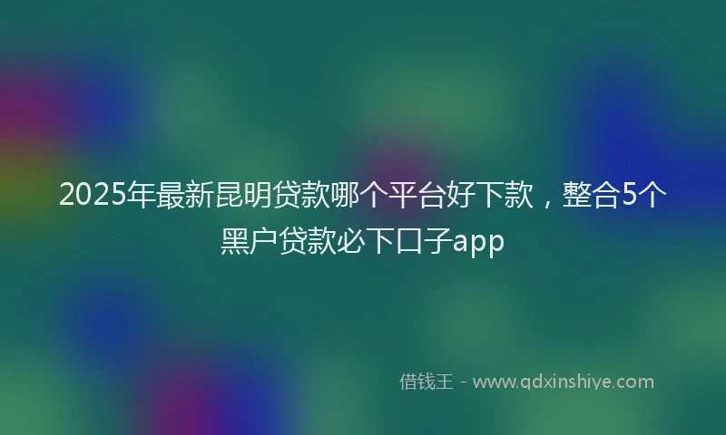 2025年最新昆明贷款哪个平台好下款，整合5个黑户贷款必下口子app
