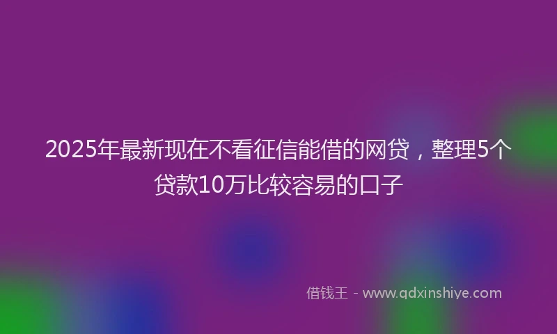 2025年最新现在不看征信能借的网贷，整理5个贷款10万比较容易的口子