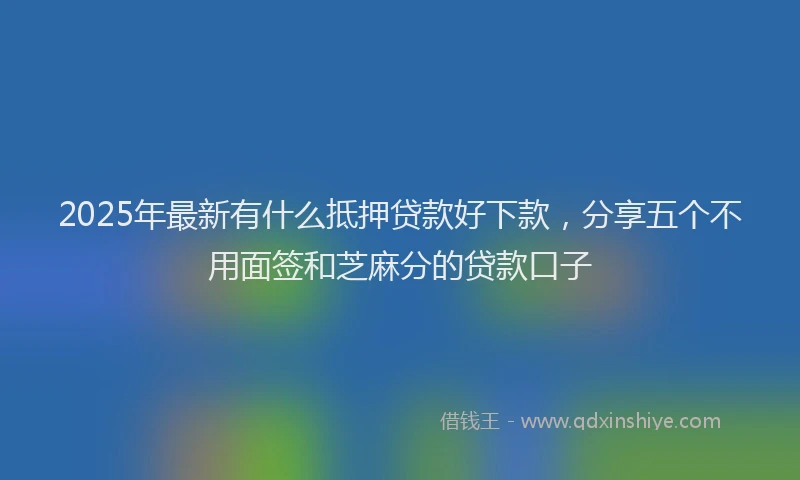 2025年最新有什么抵押贷款好下款，分享五个不用面签和芝麻分的贷款口子