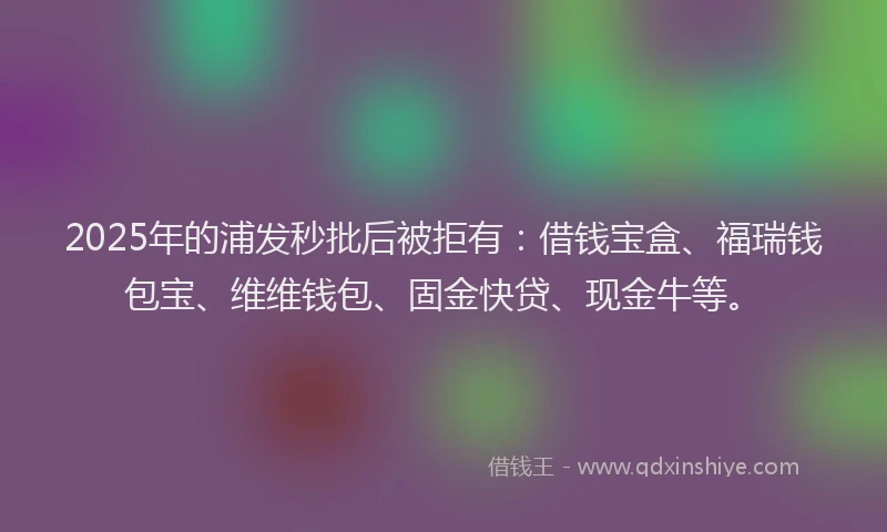 2025年的浦发秒批后被拒有:借钱宝盒、福瑞钱包宝、维维钱包、固金快贷、现金牛等。