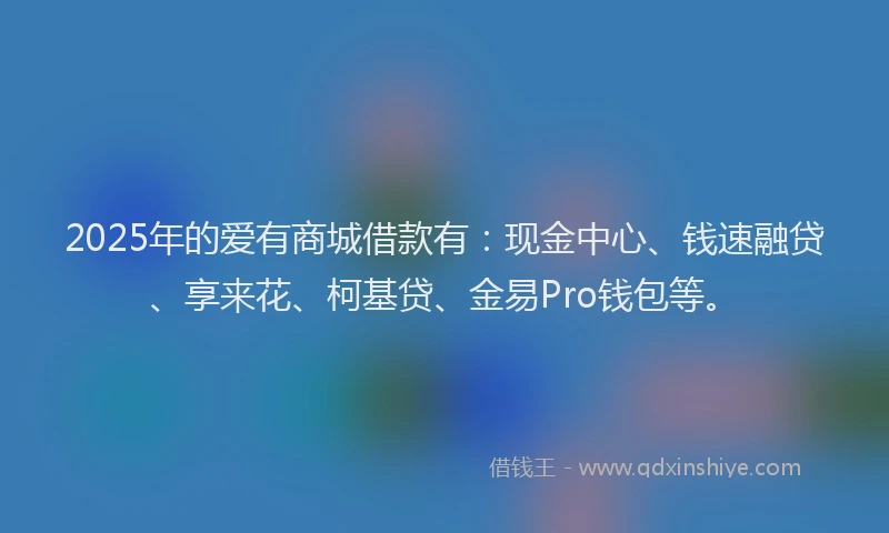 2025年的爱有商城借款有：现金中心、钱速融贷、享来花、柯基贷、金易Pro钱包等。