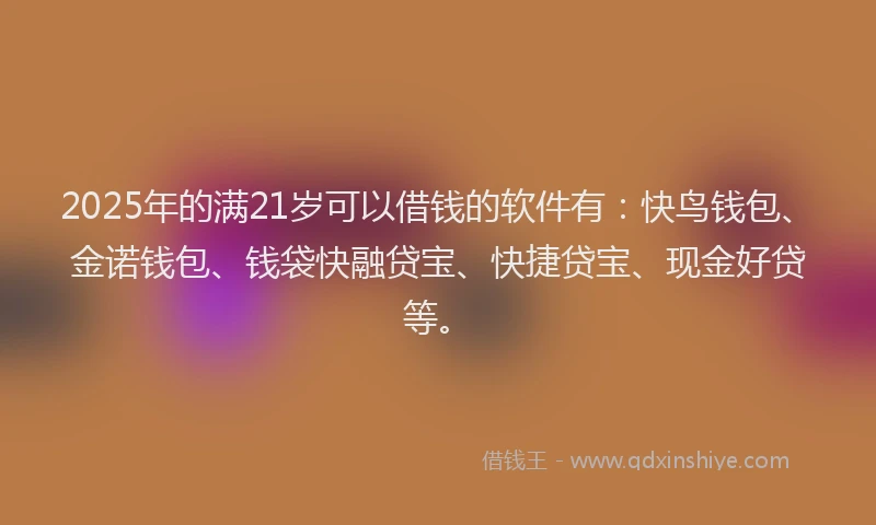 2025年的满21岁可以借钱的软件有：快鸟钱包、金诺钱包、钱袋快融贷宝、快捷贷宝、现金好贷等。