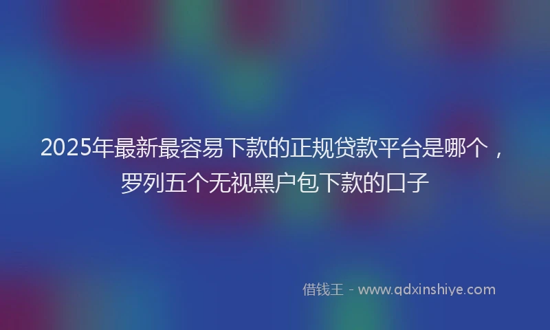 2025年最新最容易下款的正规贷款平台是哪个，罗列五个无视黑户包下款的口子