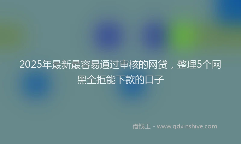 2025年最新最容易通过审核的网贷，整理5个网黑全拒能下款的口子