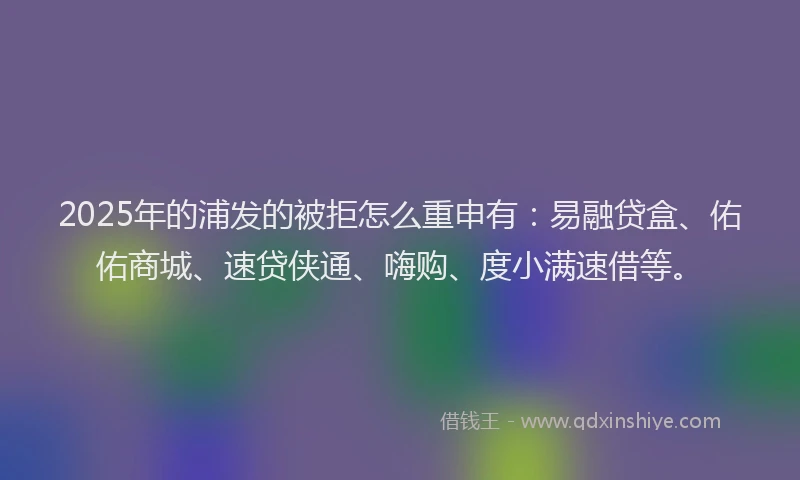 2025年的浦发的被拒怎么重申有：易融贷盒、佑佑商城、速贷侠通、嗨购、度小满速借等。