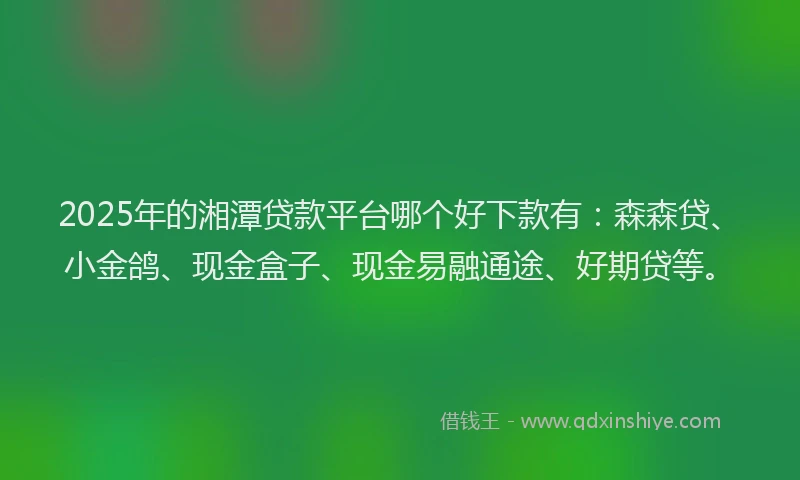 2025年的湘潭贷款平台哪个好下款有：森森贷、小金鸽、现金盒子、现金易融通途、好期贷等。