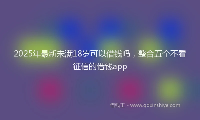 2025年最新未满18岁可以借钱吗，整合五个不看征信的借钱app