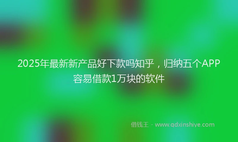 2025年最新新产品好下款吗知乎，归纳五个APP容易借款1万块的软件