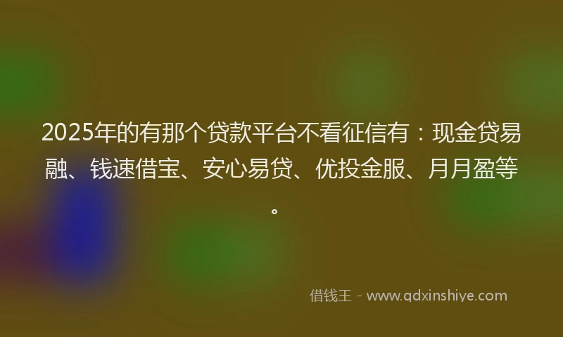 2025年的有那个贷款平台不看征信有：现金贷易融、钱速借宝、安心易贷、优投金服、月月盈等。