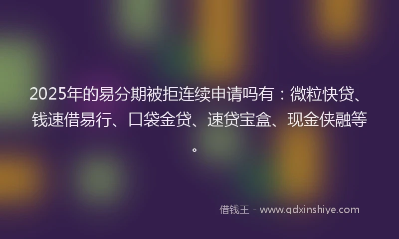 2025年的易分期被拒连续申请吗有：微粒快贷、钱速借易行、口袋金贷、速贷宝盒、现金侠融等。