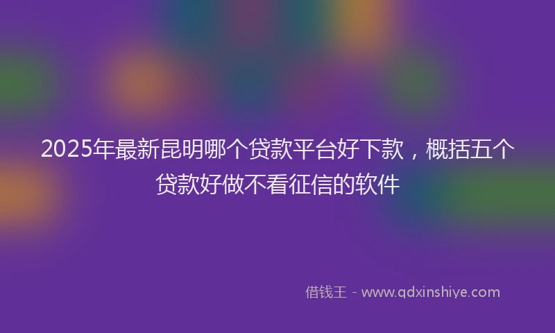 2025年最新昆明哪个贷款平台好下款，概括五个贷款好做不看征信的软件