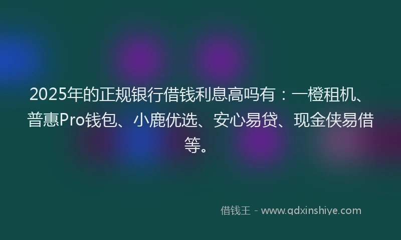 2025年的正规银行借钱利息高吗有：一橙租机、普惠Pro钱包、小鹿优选、安心易贷、现金侠易借等。