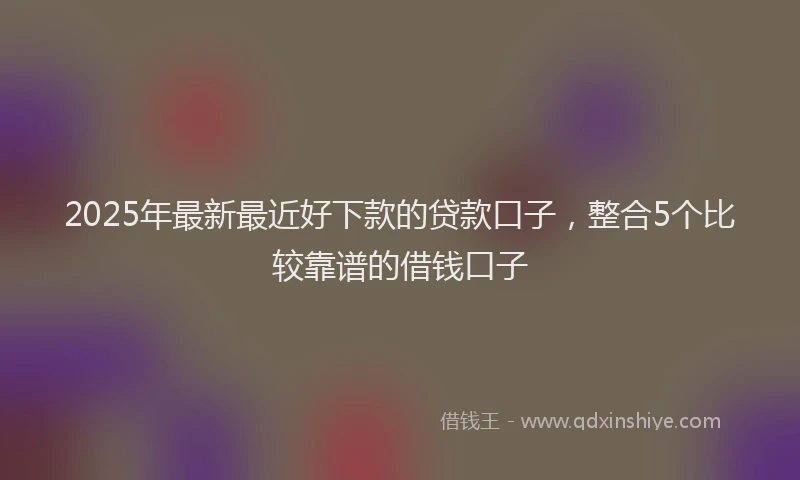 2025年最新最近好下款的贷款口子，整合5个比较靠谱的借钱口子
