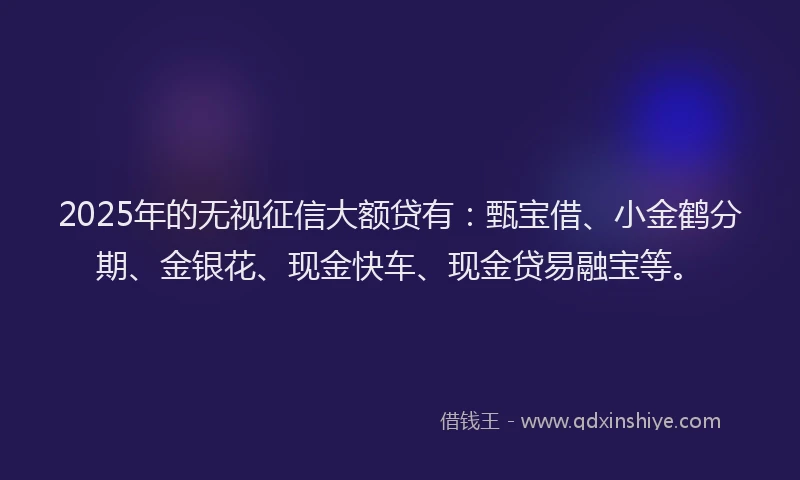 2025年的无视征信大额贷有：甄宝借、小金鹤分期、金银花、现金快车、现金贷易融宝等。