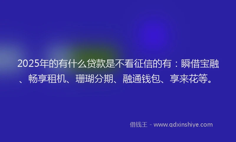 2025年的有什么贷款是不看征信的有：瞬借宝融、畅享租机、珊瑚分期、融通钱包、享来花等。