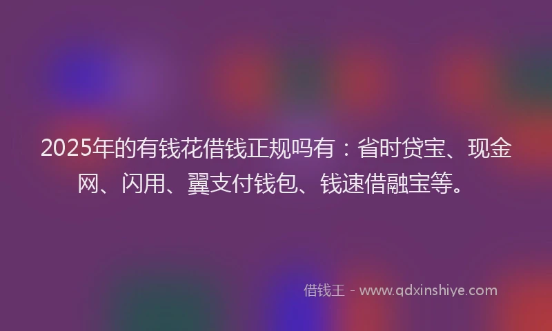 2025年的有钱花借钱正规吗有：省时贷宝、现金网、闪用、翼支付钱包、钱速借融宝等。