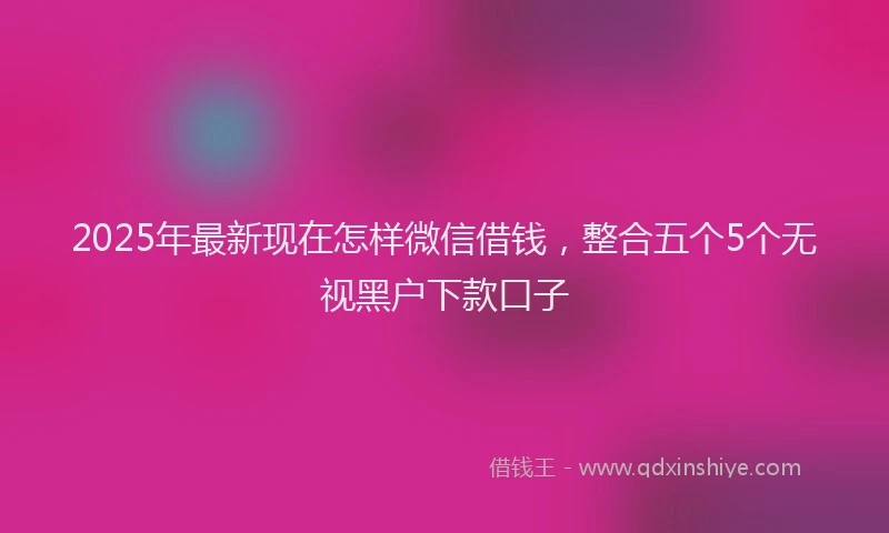 2025年最新现在怎样微信借钱，整合五个5个无视黑户下款口子